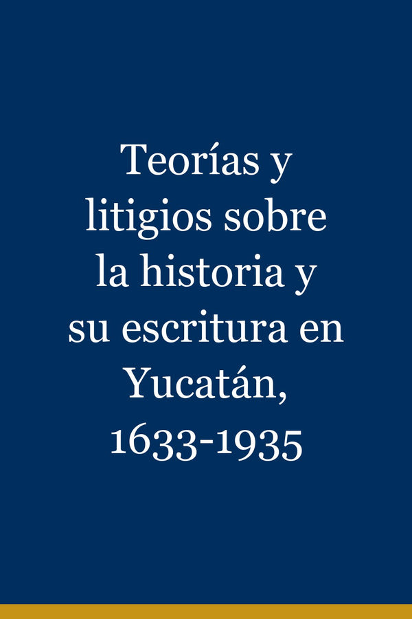 Portada de Teorías y litigios sobre la historia y su escritura en Yucatán, 1633-1935