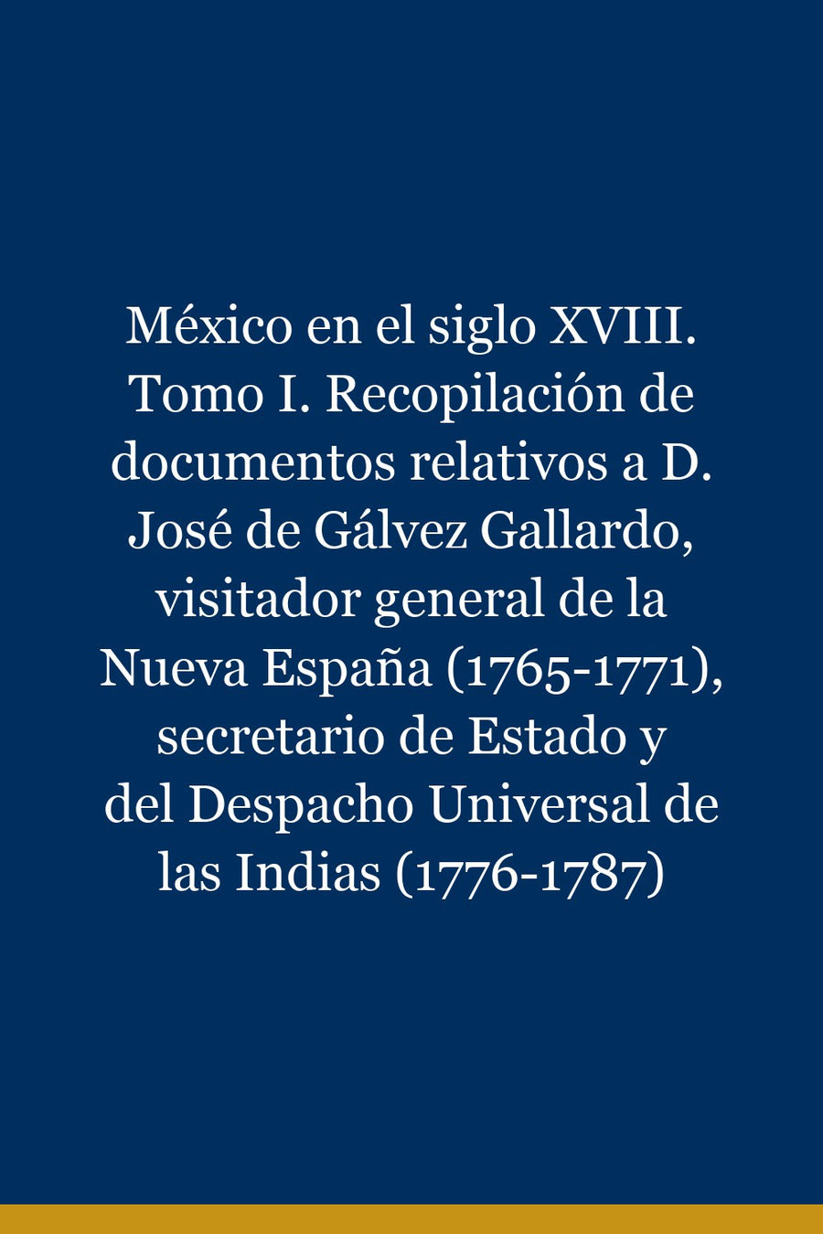 México en el siglo XVIII. Tomo I. Recopilación de documentos relativos a D. José de Gálvez Gallardo, visitador general de la Nueva España (1765-1771), secretario de Estado y del Despacho Universal de las Indias (1776-1787)