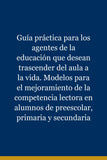 Guía práctica para los agentes de la educación que desean trascender del aula a la vida. Modelos para el mejoramiento de la competencia lectora en alumnos de preescolar, primaria y secundaria