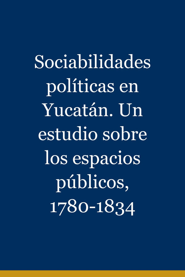 Portada de Sociabilidades políticas en Yucatán. Un estudio sobre los espacios públicos, 1780-1834