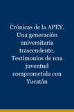 Crónicas de la APEY. Una generación universitaria trascendente. Testimonios de una juventud comprometida con Yucatán