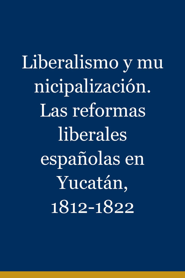 Portada de Liberalismo y municipalización. Las reformas liberales españolas en Yucatán, 1812-1822
