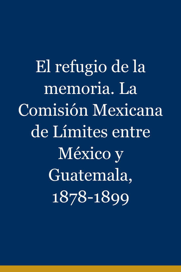 Portada de El refugio de la memoria. La Comisión Mexicana de Límites entre México y Guatemala, 1878-1899