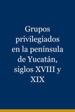Grupos privilegiados en la península de Yucatán, siglos XVIII y XIX