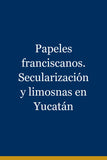 Papeles franciscanos. Secularización y limosnas en Yucatán