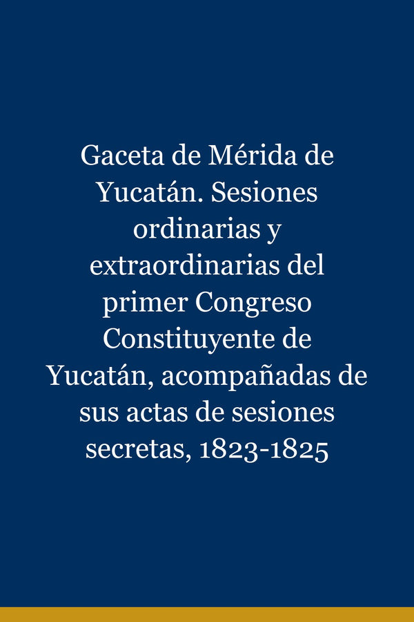 Portada de Gaceta de Mérida de Yucatán. Sesiones ordinarias y extraordinarias del primer Congreso Constituyente de Yucatán, acompañadas de sus actas de sesiones secretas, 1823-1825