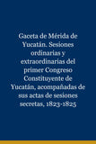 Gaceta de Mérida de Yucatán. Sesiones ordinarias y extraordinarias del primer Congreso Constituyente de Yucatán, acompañadas de sus actas de sesiones secretas, 1823-1825